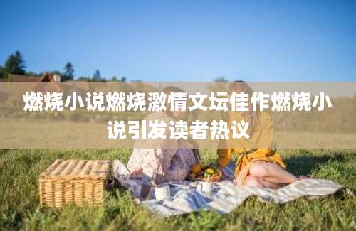 燃烧小说燃烧激情文坛佳作燃烧小说引发读者热议