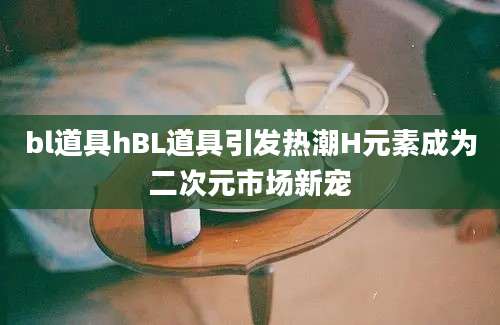 bl道具hBL道具引发热潮H元素成为二次元市场新宠