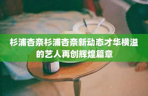 杉浦杏奈杉浦杏奈新动态才华横溢的艺人再创辉煌篇章