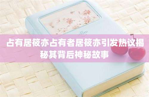 占有居筱亦占有者居筱亦引发热议揭秘其背后神秘故事