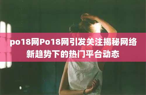 po18网Po18网引发关注揭秘网络新趋势下的热门平台动态
