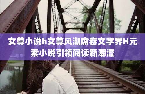 女尊小说h女尊风潮席卷文学界H元素小说引领阅读新潮流