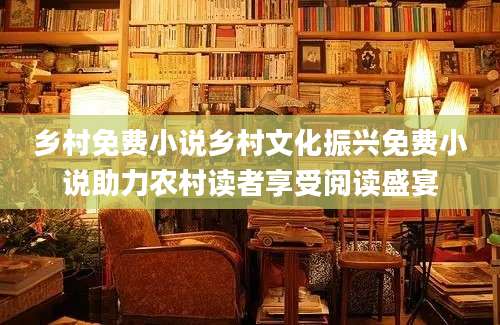 乡村免费小说乡村文化振兴免费小说助力农村读者享受阅读盛宴