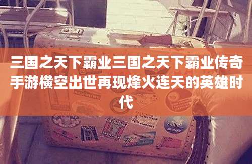 三国之天下霸业三国之天下霸业传奇手游横空出世再现烽火连天的英雄时代