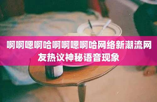 啊啊嗯啊哈啊啊嗯啊哈网络新潮流网友热议神秘语音现象