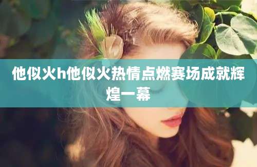 他似火h他似火热情点燃赛场成就辉煌一幕