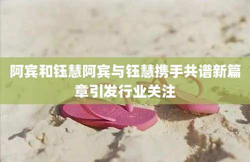 阿宾和钰慧阿宾与钰慧携手共谱新篇章引发行业关注