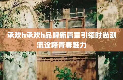 承欢h承欢h品牌新篇章引领时尚潮流诠释青春魅力