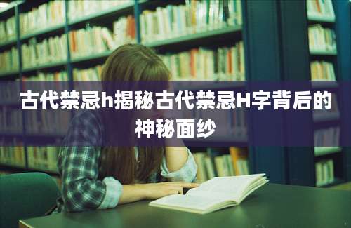 古代禁忌h揭秘古代禁忌H字背后的神秘面纱