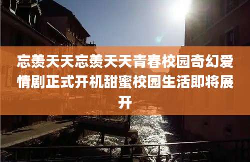 忘羡天天忘羡天天青春校园奇幻爱情剧正式开机甜蜜校园生活即将展开