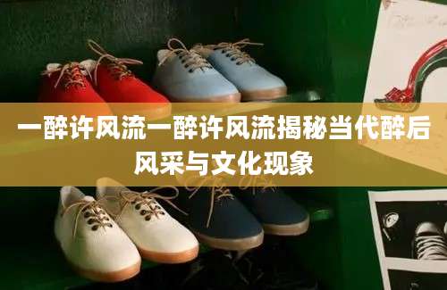 一醉许风流一醉许风流揭秘当代醉后风采与文化现象