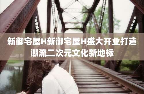 新御宅屋H新御宅屋H盛大开业打造潮流二次元文化新地标