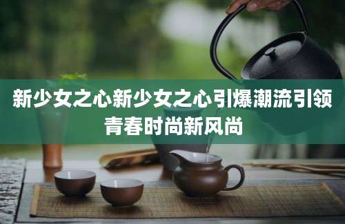 新少女之心新少女之心引爆潮流引领青春时尚新风尚
