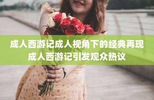 成人西游记成人视角下的经典再现成人西游记引发观众热议