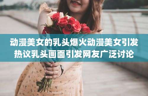 动漫美女的乳头爆火动漫美女引发热议乳头画面引发网友广泛讨论