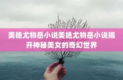 美艳尤物岳小说美艳尤物岳小说揭开神秘美女的奇幻世界