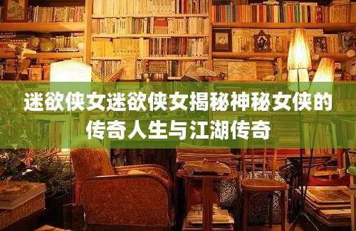 迷欲侠女迷欲侠女揭秘神秘女侠的传奇人生与江湖传奇