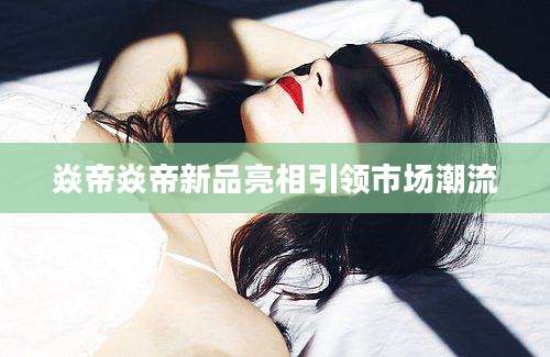 焱帝焱帝新品亮相引领市场潮流