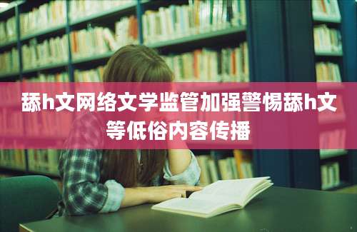 舔h文网络文学监管加强警惕舔h文等低俗内容传播