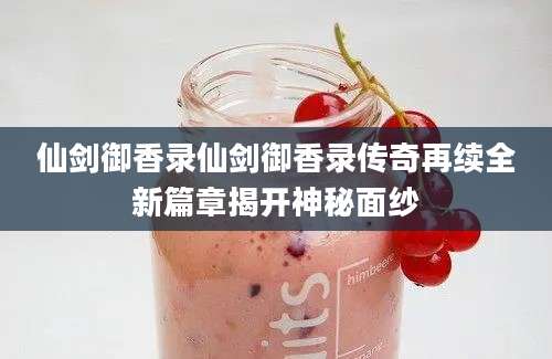 仙剑御香录仙剑御香录传奇再续全新篇章揭开神秘面纱