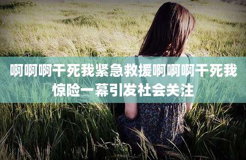 啊啊啊干死我紧急救援啊啊啊干死我惊险一幕引发社会关注