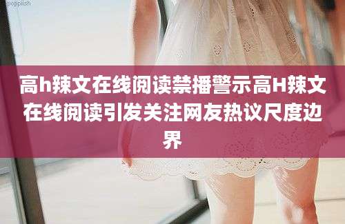 高h辣文在线阅读禁播警示高H辣文在线阅读引发关注网友热议尺度边界