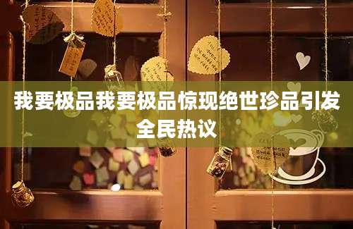 我要极品我要极品惊现绝世珍品引发全民热议
