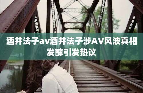 酒井法子av酒井法子涉AV风波真相发酵引发热议