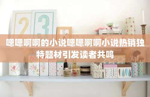 嗯嗯啊啊的小说嗯嗯啊啊小说热销独特题材引发读者共鸣