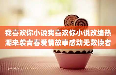 我喜欢你小说我喜欢你小说改编热潮来袭青春爱情故事感动无数读者