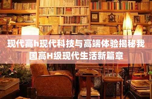 现代高h现代科技与高端体验揭秘我国高H级现代生活新篇章