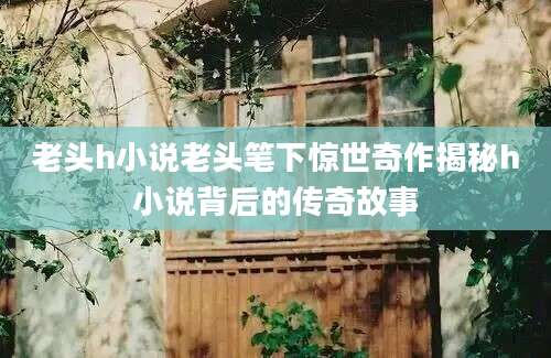 老头h小说老头笔下惊世奇作揭秘h小说背后的传奇故事