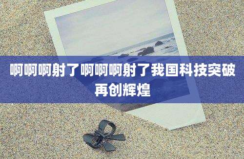 啊啊啊射了啊啊啊射了我国科技突破再创辉煌