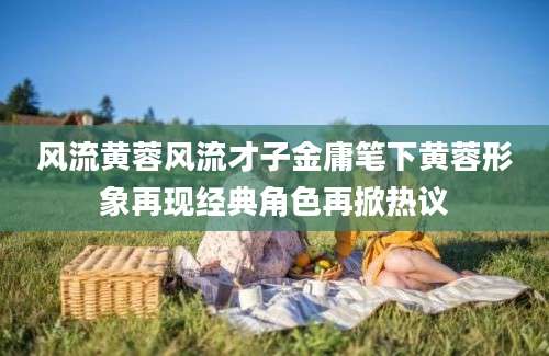 风流黄蓉风流才子金庸笔下黄蓉形象再现经典角色再掀热议