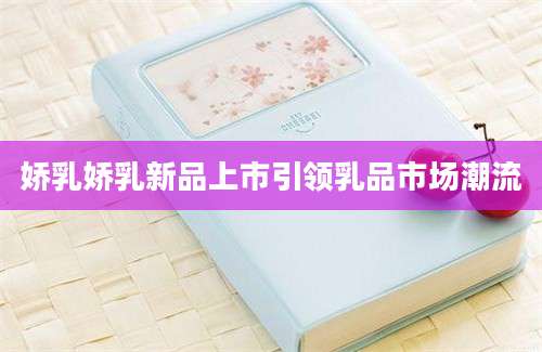 娇乳娇乳新品上市引领乳品市场潮流