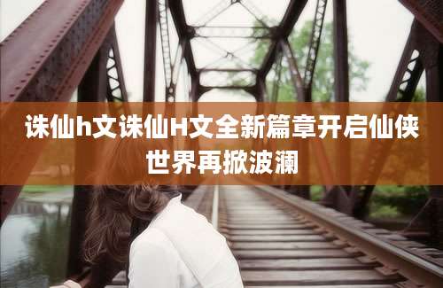 诛仙h文诛仙H文全新篇章开启仙侠世界再掀波澜