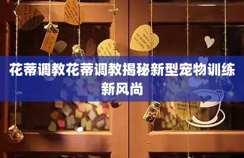 花蒂调教花蒂调教揭秘新型宠物训练新风尚
