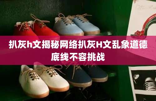 扒灰h文揭秘网络扒灰H文乱象道德底线不容挑战