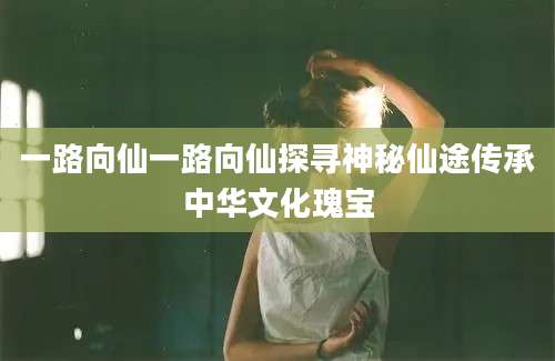 一路向仙一路向仙探寻神秘仙途传承中华文化瑰宝