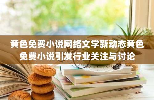黄色免费小说网络文学新动态黄色免费小说引发行业关注与讨论