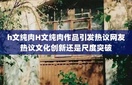 h文纯肉H文纯肉作品引发热议网友热议文化创新还是尺度突破