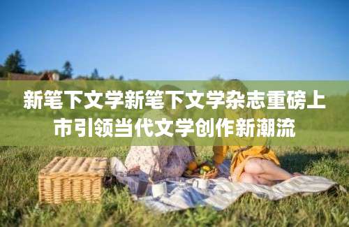 新笔下文学新笔下文学杂志重磅上市引领当代文学创作新潮流