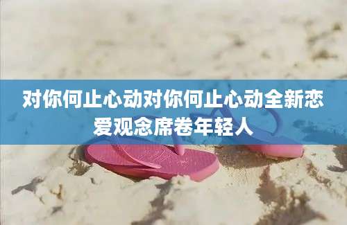 对你何止心动对你何止心动全新恋爱观念席卷年轻人