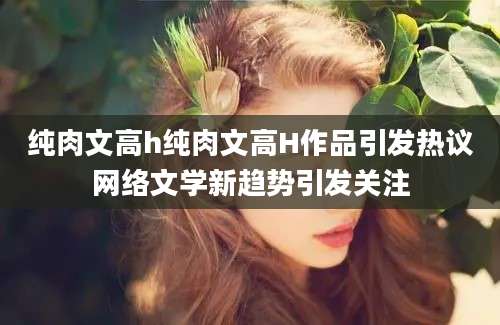 纯肉文高h纯肉文高H作品引发热议网络文学新趋势引发关注
