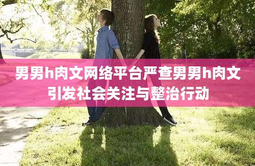 男男h肉文网络平台严查男男h肉文引发社会关注与整治行动