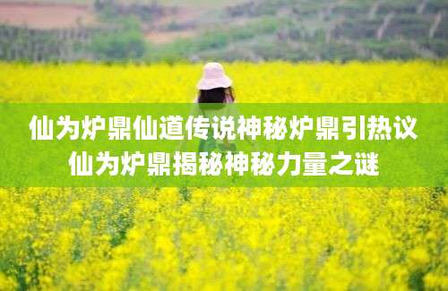 仙为炉鼎仙道传说神秘炉鼎引热议仙为炉鼎揭秘神秘力量之谜