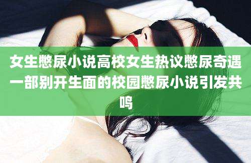 女生憋尿小说高校女生热议憋尿奇遇一部别开生面的校园憋尿小说引发共鸣