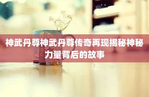 神武丹尊神武丹尊传奇再现揭秘神秘力量背后的故事