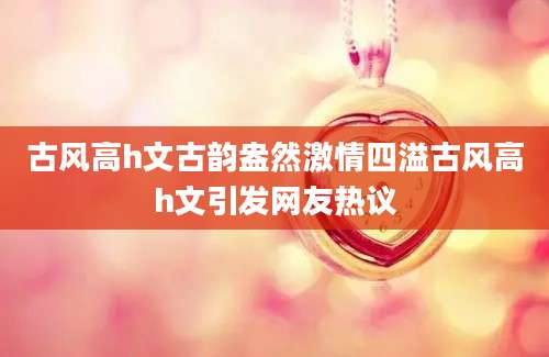 古风高h文古韵盎然激情四溢古风高h文引发网友热议