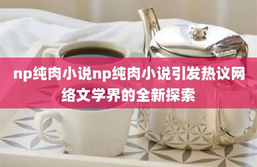 np纯肉小说np纯肉小说引发热议网络文学界的全新探索